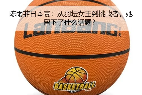 陈雨菲日本赛：从羽坛女王到挑战者，她留下了什么话题？